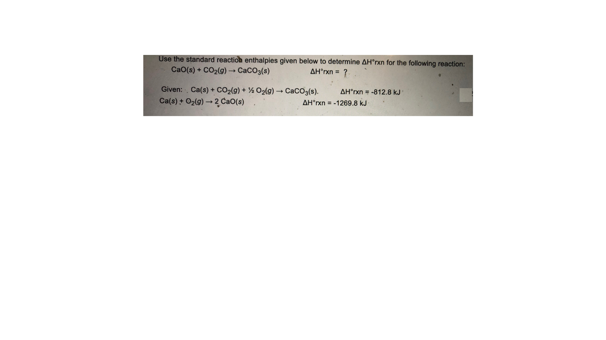 Use the standard reaction enthalpies given below to determine AH°rxn for the following reaction:
CaO(s) + CO2(g) CaCO3(s)
AH°rxn = ?
Given: Ca(s) + CO2(g) + ½ O2(g) → CaCO3(s).
Ca(s) + O2(g) → 2 CaO(s)
AH°rxn = -812.8 kJ
AH°rxn = -1269.8 kJ
