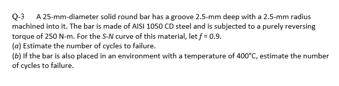 Q-3 A 25-mm-diameter solid round bar has a groove 2.5-mm deep with a 2.5-mm radius
machined into it. The bar is made of AISI 1050 CD steel and is subjected to a purely reversing
torque of 250 N-m. For the S-N curve of this material, let f = 0.9.
(a) Estimate the number of cycles to failure.
(b) If the bar is also placed in an environment with a temperature of 400°C, estimate the number
of cycles to failure.
