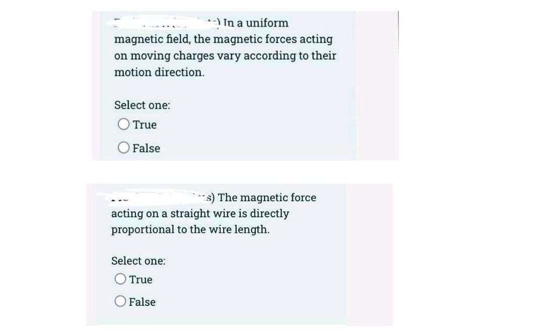 )In a uniform
magnetic field, the magnetic forces acting
on moving charges vary according to their
motion direction.
Select one:
True
False
***s) The magnetic force
acting on a straight wire is directly
proportional to the wire length.
Select one:
True
O False
