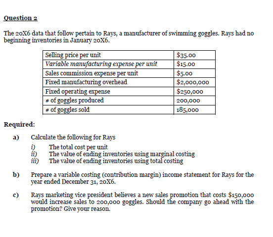 Question 2
The 20X6 data that follow pertain to Rays, a manufacturer of swimming goggles. Rays had no
beginning inventories in January 20X6.
Selling price per unit
Variable manufacturing expense per unit
Sales commission expense per unit
Fixed manufacturing overhead
Fixed operating expense
# of goggles produced
# of goggles sold
$35.00
$15.00
$5.00
$2,000,000
$250,000
200,000
| 185,000
Required:
a)
Calculate the following for Rays
i)
The total cost per unit
ii)
The value of ending inventories using marginal costing
b)
Prepare a variable costing (contribution margin) income statement for Rays for the
year ended December 31, 20X6.
c)
Rays marketing vice president believes a new sales promotion that costs $150,000
would increase sales to 200,000 goggles. Should the company go ahead with the
promotion? Give your reason.
