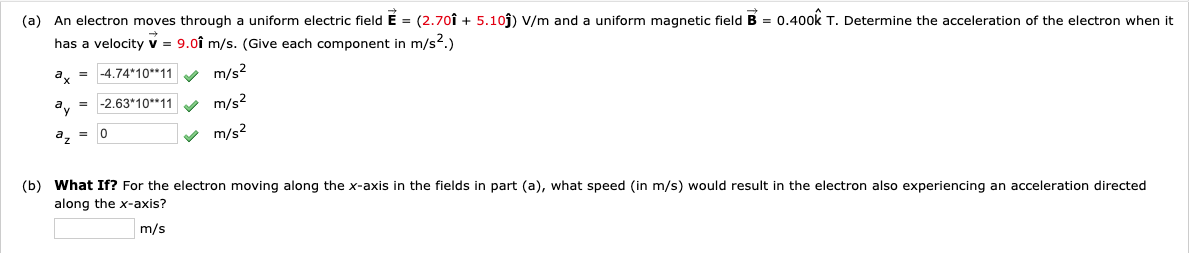 (a) An electron moves through a uniform electric field E = (2.70î + 5.10j) V/m and a uniform magnetic field B = 0.400k T. Determine the acceleration of the electron when it
has a velocity v = 9.0î m/s. (Give each component in m/s2.)
a, = -4.74*10**11 y m/s2
= -2.63*10**11
m/s?
a, = 0
v m/s2
(b) What If? For the electron moving along the x-axis in the fields in part (a), what speed (in m/s) would result in the electron also experiencing an acceleration directed
along the x-axis?
m/s
