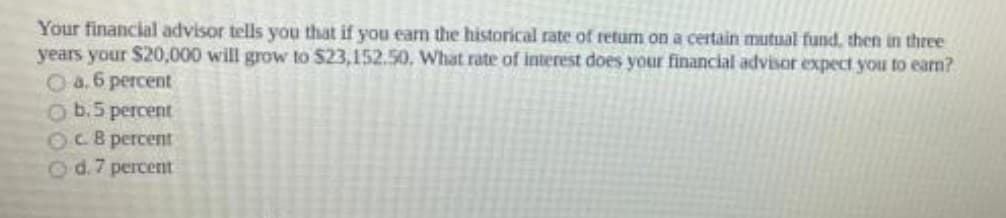 Your financial advisor tells you that if you earn the historical rate of return on a certain mutual fund, then in three
years your $20,000 will grow to $23,152.50, What rate of interest does your financial advisor expect you to earn?
Oa.6 percent
O b.5 percent
OCB percent
Od.7 percent
