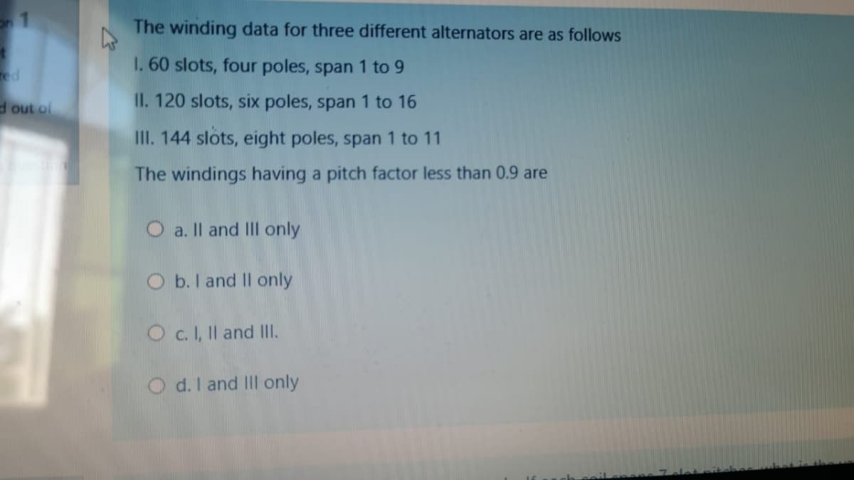 The winding data for three different alternators are as follows
I. 60 slots, four poles, span 1 to 9
ed
dout of
II. 120 slots, six poles, span 1 to 16
III. 144 slots, eight poles, span 1 to 11
The windings having a pitch factor less than 0.9 are
O a. Il and III only
O b. I and Il only
O .I, Il and II.
Od.l and III only
