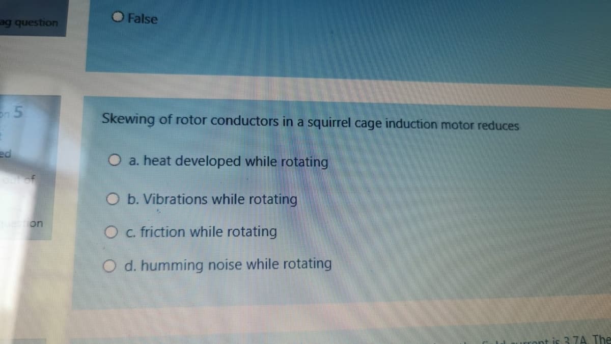 False
ag question
Skewing of rotor conductors in a squirrel cage induction motor reduces
ed
a. heat developed while rotating
O b. Vibrations while rotating
O c. friction while rotating
O d. humming noise while rotating
ront is 3.7A, The
