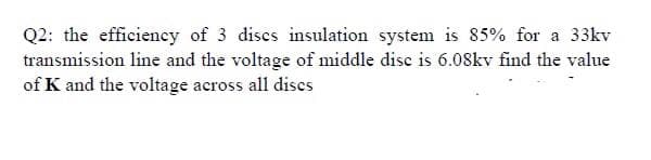 Q2: the efficiency of 3 discs insulation system is 85% for a 33kv
transmission line and the voltage of middle disc is 6.08kv find the value
of K and the voltage across all dises
