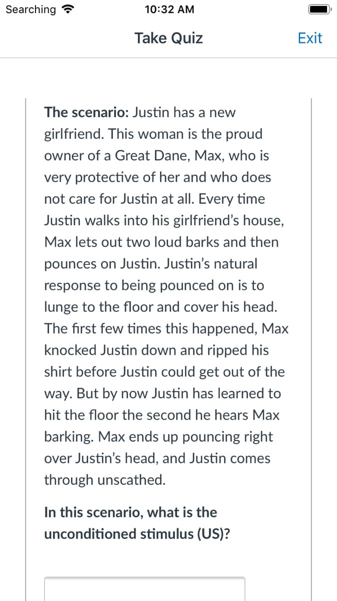 Searching
10:32 AM
Take Quiz
Exit
The scenario: Justin has a new
girlfriend. This woman is the proud
owner of a Great Dane, Max, who is
very protective of her and who does
not care for Justin at all. Every time
Justin walks into his girlfriend's house,
Max lets out two loud barks and then
pounces on Justin. Justin's natural
response to being pounced on is to
lunge to the floor and cover his head.
The first few times this happened, Max
knocked Justin down and ripped his
shirt before Justin could get out of the
way. But by now Justin has learned to
hit the floor the second he hears Max
barking. Max ends up pouncing right
over Justin's head, and Justin comes
through unscathed.
In this scenario, what is the
unconditioned stimulus (US)?
