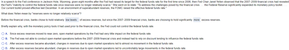 In a speech to the Fed conference in Jackson Hole, Wyoming, given eight months after the Fed had raised its target for the federal funds rate for the first time since 2006, then Fed Chair Janet Yellen observed that the 2007-2009 financial crisis had revealed
the Fed's "inability to control the federal funds rate once reserves were no longer relatively scarce." She went on to state: "To address the challenges posed by the financial crisis ... the Federal Reserve significantly expanded its monetary policy toolkit....
Our current toolkit proved effective last December. In an environment of superabundant reserves, the FOMC raised the effective federal funds rate.
What
does Yellen mean by "reserves were no longer relatively scarce"?
Before the financial crisis, banks chose to hold relatively low levels of excess reserves, but since the 2007-2009 financial crisis, banks are choosing to hold significantly more excess reserves.
Briefly explain why, with the monetary policy tools it had used prior to the financial crisis, the Fed could not control the federal funds rate.
O A. Since excess reserves moved to near zero, open market operations by the Fed had very little impact on the federal funds rate.
O B.
The Fed was not able to conduct open market operations before the 2007-2009 financial crisis and instead had rely on discount lending to influence the federal funds rate.
After excess reserves became abundant, changes in reserves due to open market operations led to almost no movement in the federal funds rate.
O C.
O D. After excess reserves became abundant, changes in reserves due to open market operations led to uncontrollably large movements in the federal funds rate.