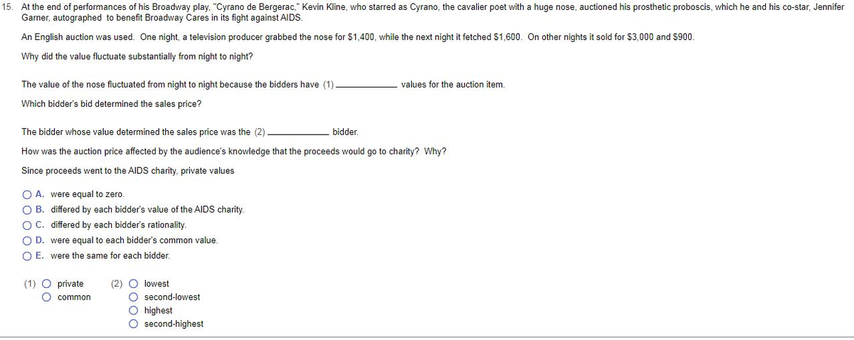 15. At the end of performances of his Broadway play, "Cyrano de Bergerac," Kevin Kline, who starred as Cyrano, the cavalier poet with a huge nose, auctioned his prosthetic proboscis, which he and his co-star, Jennifer
Garner, autographed to benefit Broadway Cares in its fight against AIDS.
An English auction was used. One night, a television producer grabbed the nose for $1,400, while the next night it fetched $1,600. On other nights it sold for $3,000 and $900.
Why did the value fluctuate substantially from night to night?
values for the auction item.
The value of the nose fluctuated from night to night because the bidders have (1)
Which bidder's bid determined the sales price?
The bidder whose value determined the sales price was the (2)
bidder.
How was the auction price affected by the audience's knowledge that the proceeds would go to charity? Why?
Since proceeds went to the AIDS charity, private values
O A. were equal to zero.
O B.
differed by each bidder's value of the AIDS charity.
O C.
differed by each bidder's rationality.
O D.
were equal to each bidder's common value.
OE. were the same for each bidder.
(1) O private
(2) O lowest
O second-lowest
O highest
O second-highest
O common