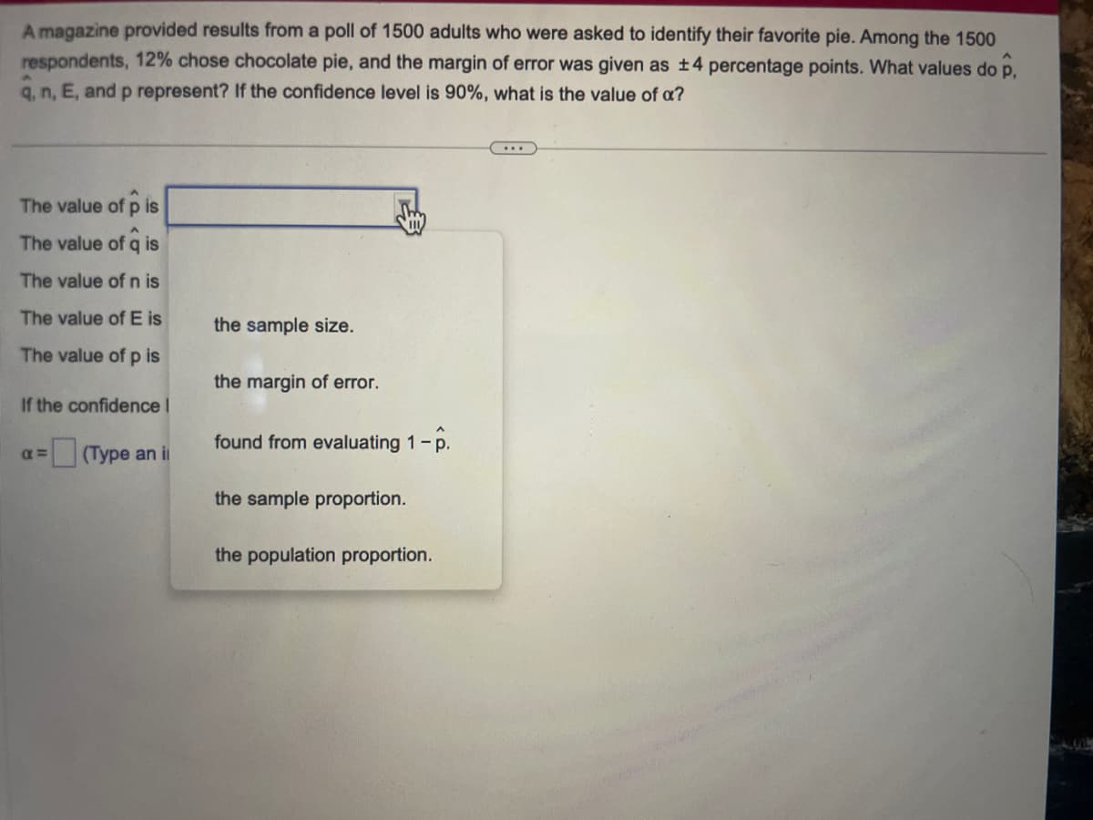 A magazine provided results from a poll of 1500 adults who were asked to identify their favorite pie. Among the 1500
respondents, 12% chose chocolate pie, and the margin of error was given as ±4 percentage points. What values do p.
q, n, E, and p represent? If the confidence level is 90%, what is the value of a?
The value of p is
The value of q is
The value of n is
The value of E is
The value of p is
If the confidence I
(Type an il
x=
the sample size.
the margin of error.
found from evaluating 1 - p.
the sample proportion.
the population proportion.