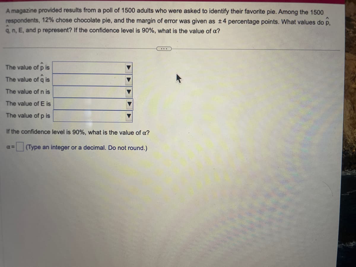 A magazine provided results from a poll of 1500 adults who were asked to identify their favorite pie. Among the 1500
respondents, 12% chose chocolate pie, and the margin of error was given as ±4 percentage points. What values do p,
q, n, E, and p represent? If the confidence level is 90%, what is the value of a?
The value of p is
A
The value of q is
The value of n is
The value of E is
The value of p is
If the confidence level is 90%, what is the value of a?
(Type an integer or a decimal. Do not round.)
α=
...