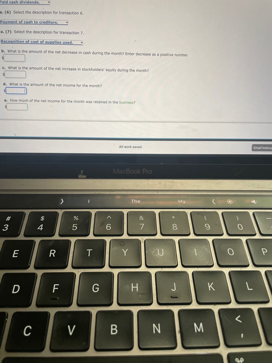 Paid cash dividends.
. (6) Select the description for transaction 6.
Payment of cash to creditors.
a. (7) Select the description for transaction 7.
Recognition of cost of supplies used.
b. What is the amount of the net decrease in cash during the month? Enter decrease as a positive number.
c. What is the amount of the net increase in stockholders' equity during the month?
$
d. What is the amount of the net income for the month?
e. How much of the net income for the month was retained in the business?
#3
E
D
C
$
4
R
>
F
%
5
V
T
G
6
All work saved.
MacBook Pro
B
Y
The
&
H
U
* 00
My
8
J
-
N ΝΙΜ
9
K
0
O
J.P
Email Instruc
L
P