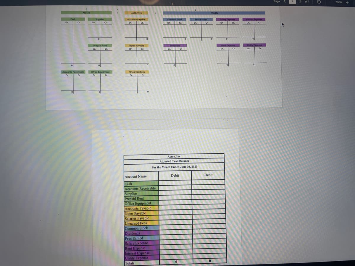 Dr.
Cash
0
Cr.
0
ASSETS
Accounts Receivable
Dr.
Supplies
Dr.
Cr
Cr.
Prepaid Rent
Dr.
Cr.
Office Equipment
Dr.
Cr.
0
LIABILITIES
Accounts Payable
Dr.
Cr.
Notes Payable
Dr.
Cr.
Unearned Fees
Dr.
Cr.
0
0
0
Account Name
Cash
Accounts Receivable
Supplies
Prepaid Rent
Office Equipment
Accounts Payable
Notes Payable
Salaries Payable
Unearned Fees
Common Stock
Dividends
Fees Earned
Salary Expense
Rent Expense
Interest Expense
Utility Expense
Totals
Common Stock
Dr.
Cr.
Dividends
Dr.
Debit
Cr.
Acme, Inc.
Adjusted Trail Balance
For the Month Ended June 30, 2020
0
0
Fees Earned
Dr.
Cr.
Cr
EQUITY
0
Credit
Salary Expense
Dr.
Cr.
Rent Expense
Dr.
Cr.
0
Interest Expense
Dr. Cr.
Utility Expense
Dr.
Cr.
Page
of 7
O
- ZOOM
+