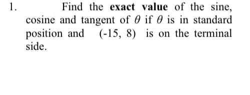 1.
Find the exact value of the sine,
cosine and tangent of 0 if 0 is in standard
position and (-15, 8) is on the terminal
side.
