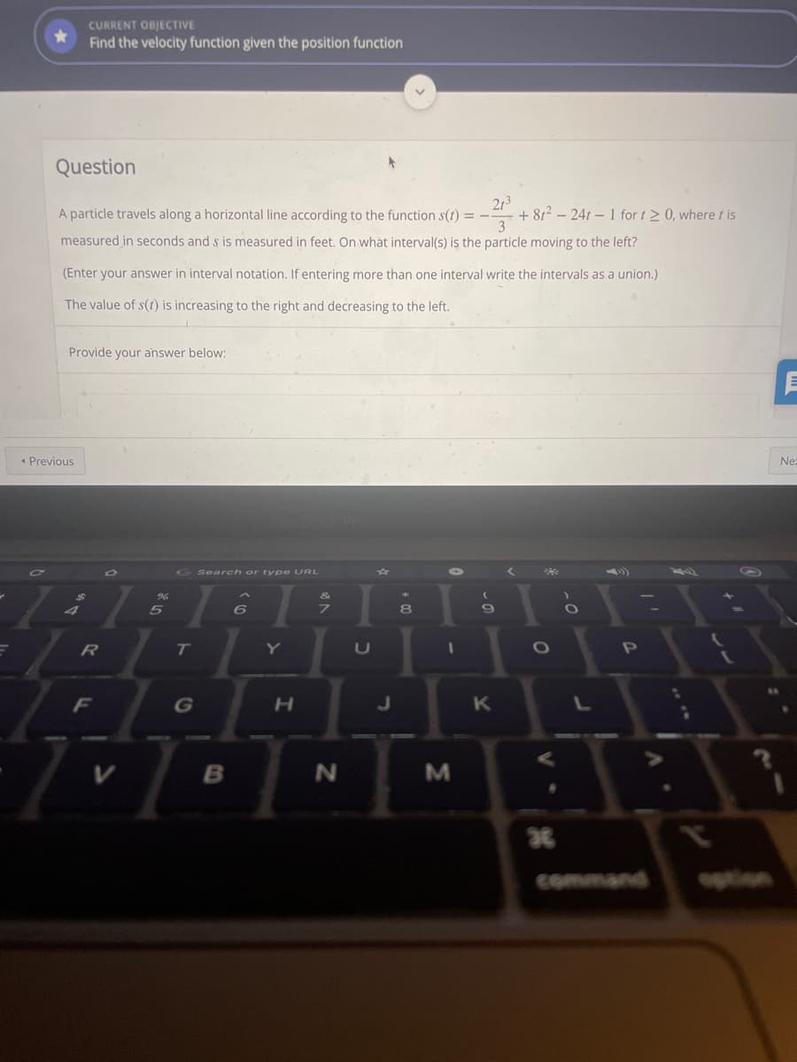 CURRENT OBJECTIVE
Find the velocity function given the position function
Question
213
+ 812 – 241 – 1 for t2 0, where t is
3
A particle travels along a horizontal line according to the function s(t) = -
measured in seconds and s is measured in feet. On what interval(s) is the particle moving to the left?
(Enter your answer in interval notation. If entering more than one interval write the intervals as a union.)
The value of s(1) is increasing to the right and decreasing to the left.
Provide your answer below:
* Previous
Ne:
G Search or ty pe URL
4V
8.
T.
Y
F
H.
command
