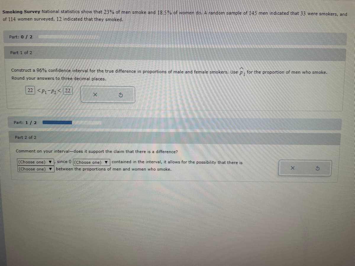 Smoking Survey National statistics show that 23% of men smoke and 18.5% of women do. A random sample of 145 men indicated that 33 were smokers, and
of 114 women surveyed, 12 indicated that they smoked.
Part: 0/2
Part 1 of 2
Construct a 96% confidence interval for the true difference in proportions of male and female smokers. Use p₁ for the proportion of men who smoke.
Round your answers to three decimal places.
22 <P₁-P₂ 22
Part: 1/2
*****
Part 2 of 2
X
S
Comment on your interval-does it support the claim that there is a difference?
(Choose one) ▼ since 0 (Choose one) contained in the interval, it allows for the possibility that there is
(Choose one) ▼ between the proportions of men and women who smoke.
X
S