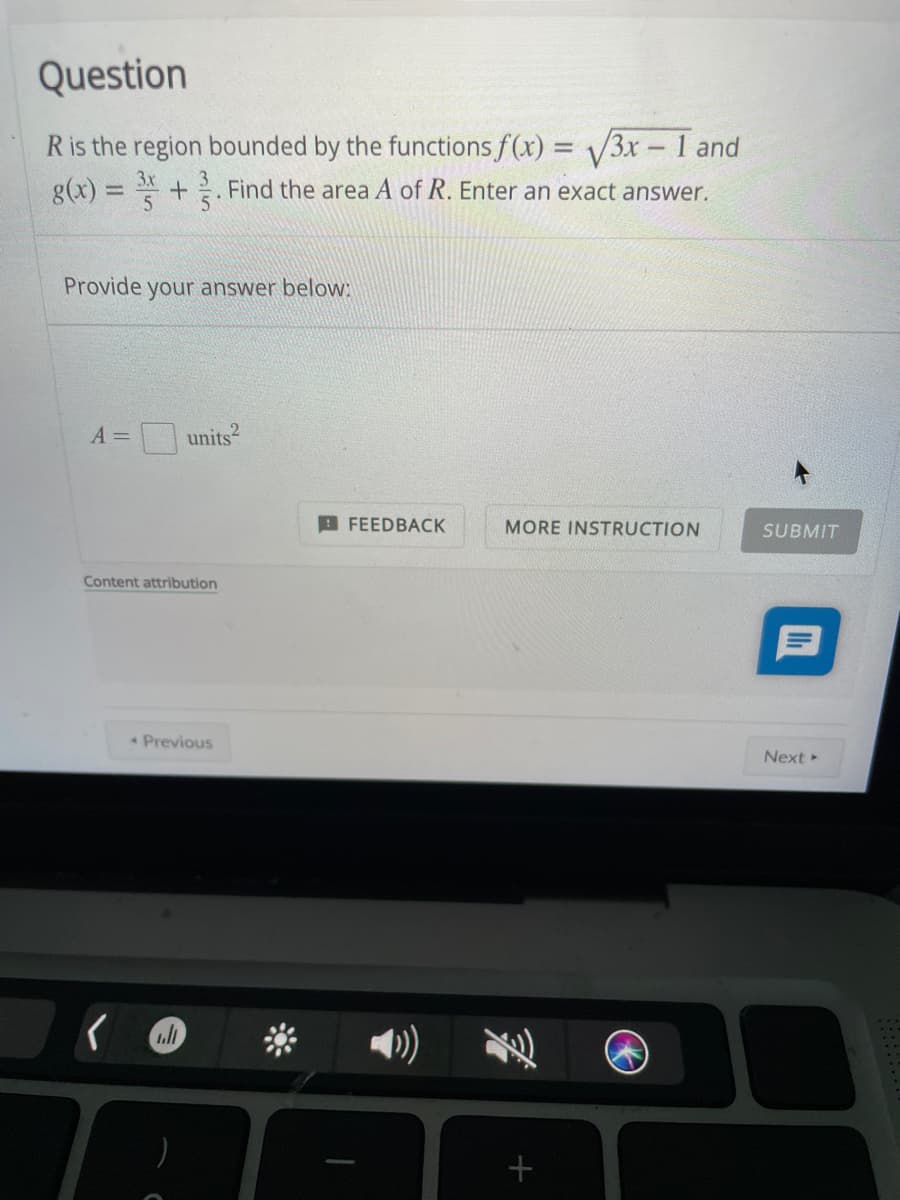 Question
Ris the region bounded by the functions f(x) = /3x - 1 and
3x
g(x) = +. Find the area A of R. Enter an exact answer.
Provide your answer below:
A =
units?
A FEEDBACK
MORE INSTRUCTION
SUBMIT
Content attribution
Previous
Next
