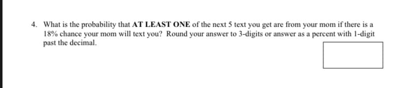 4. What is the probability that AT LEAST ONE of the next 5 text you get are from your mom if there is a
18% chance your mom will text you? Round your answer to 3-digits or answer as a percent with 1-digit
past the decimal.