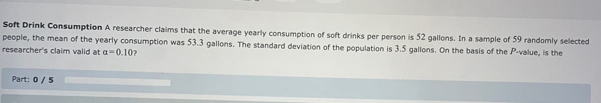 **Soft Drink Consumption**

A researcher claims that the average yearly consumption of soft drinks per person is 52 gallons. In a sample of 59 randomly selected people, the mean of the yearly consumption was 53.3 gallons. The standard deviation of the population is 3.5 gallons. On the basis of the P-value, is the researcher’s claim valid at α = 0.10?

- **Part: 0 / 5**

This text is part of a statistical problem involving hypothesis testing. It introduces a scenario about average soft drink consumption and poses a question about the validity of a researcher's claim based on statistical analysis.