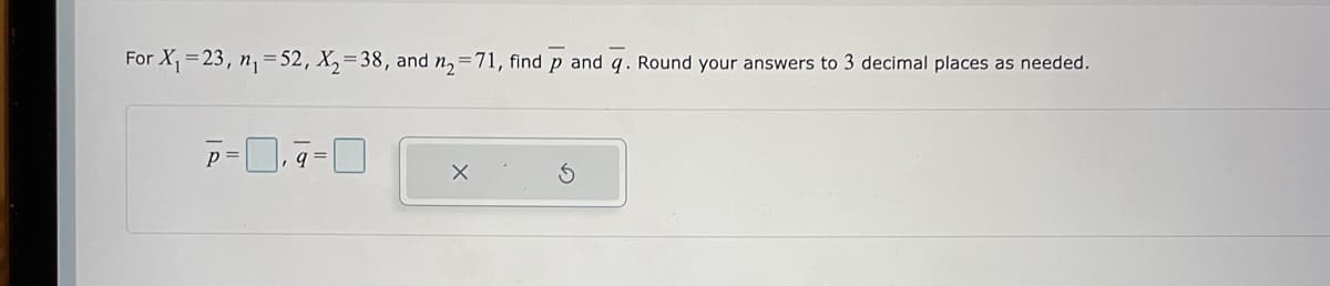 For \( X_1 = 23 \), \( n_1 = 52 \), \( X_2 = 38 \), and \( n_2 = 71 \), find \(\overline{p}\) and \(\overline{q}\). Round your answers to 3 decimal places as needed.

\[
\overline{p} = \Box ,\ \overline{q} = \Box
\]

There are no graphs or diagrams accompanying this text.