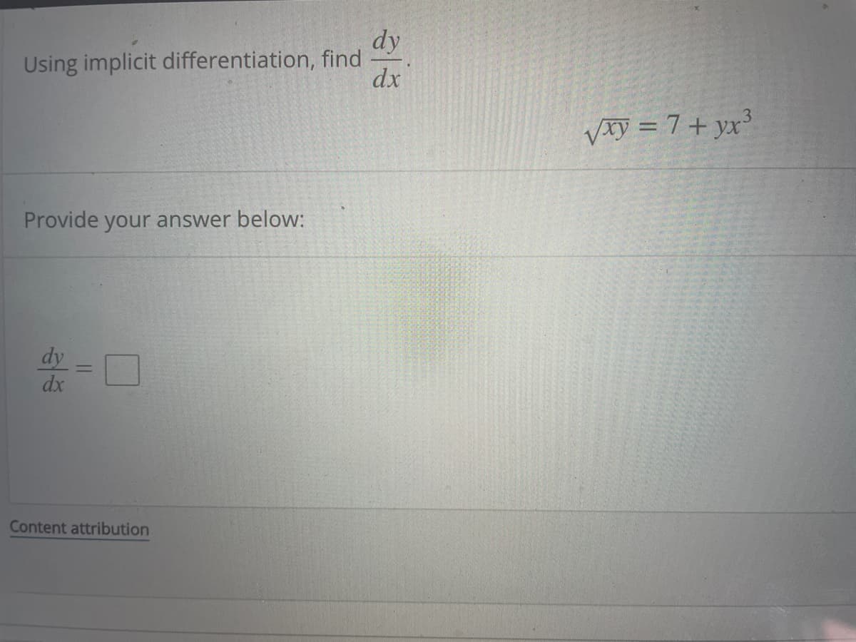 **Implicit Differentiation Problem**

To learn implicit differentiation, solve for \( \frac{dy}{dx} \) given the equation:

\[ \sqrt{xy} = 7 + yx^3 \]

**Solution**:
1. Differentiate both sides with respect to \( x \).
2. Apply the chain rule and product rule where necessary.
3. Rearrange to solve for \( \frac{dy}{dx} \).

**Provide your answer below:**

\[ \frac{dy}{dx} = \boxed{} \]

---

**Note**: The box indicates where you should input your final answer after following the aforementioned steps.

---

*Content Attribution*