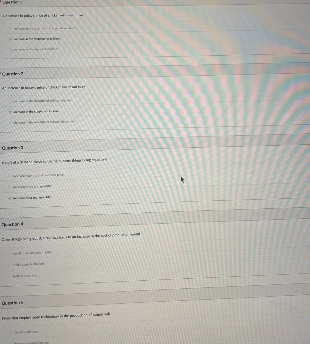 O Question 1
A decrease in today's price of chicken will result in an
increase in the quantity of chicken demanded.
increase in the demand for chicken.
increase in the supply of chicken.
Question 2
An increase in today's price of chicken will result in an
increase in the quantity of chicken supplied.
increase in the supply of chicken.
increase in the quantity of chicken demanded.
Question 3
A shift of a demand curve to the right, other things being equal, will
increase quantity and decrease price.
decrease price and quantity.
increase price and quantity.
Question 4
Other things being equal, a tax that leads to an increase in the cost of production would
result in an increase in price.
shift supply to the left.
Both are correct.
Question 5
Firms that employ more technology in the production of output will
decrease demand.
decrease production cost.