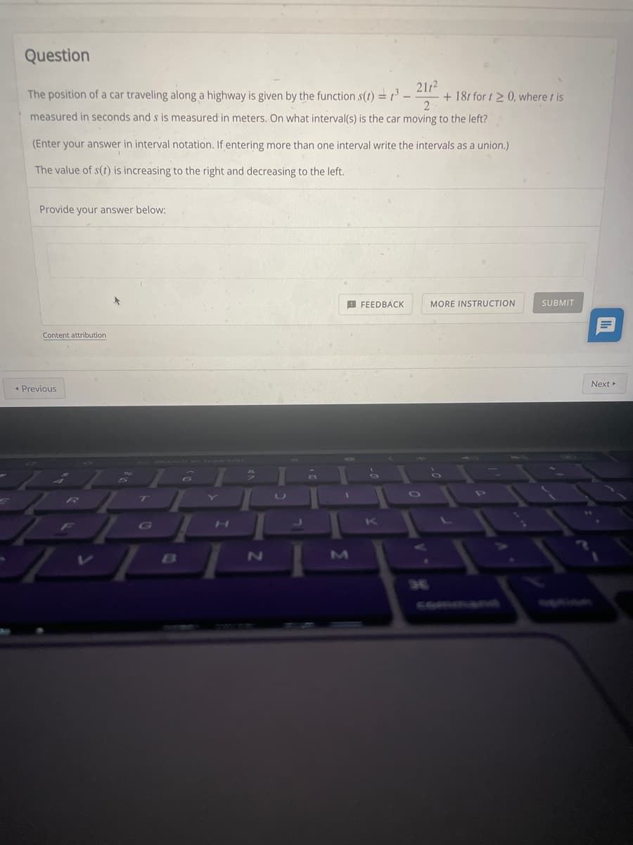 Question
The position of a car traveling along a highway is given by the function s(t) =3 -
2112
+ 181 for t2 0, where t is
measured in seconds and s is measured in meters. On what interval(s) is the car moving to the left?
(Enter your answer in interval notation. If entering more than one interval write the intervals as a union.)
The value of s(t) is increasing to the right and decreasing to the left.
Provide your answer below:
9 FEEDBACK
MORE INSTRUCTION
SUBMIT
Content attribution
Next»
« Previous
OP
R]
7T
U
K
G0
COMRAN
