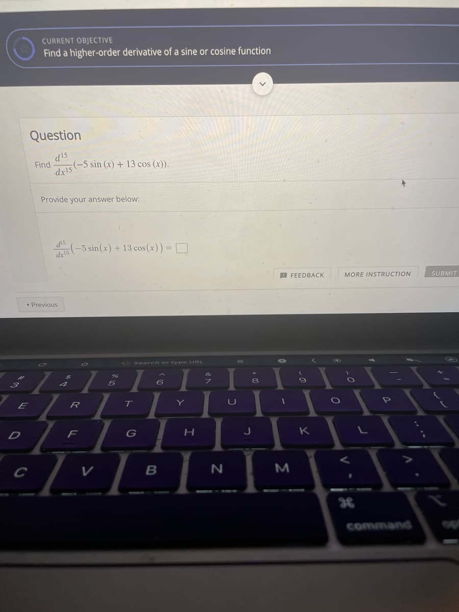 CURRENT OBJECTIVE
Find a higher-order derivative of a sine or cosine function
Question
d15
Find
(-5 sin (x) + 13 cos (x)).
dx15
Provide your answer below:
d15
-5 sin(x) + 13 cos (x)) = D
dy15
A FEEDBACK
MORE INSTRUCTION
SUBMIT
* Previous
Search or type URL
6)
4
T
Y
U
F
G
K
command
<の
