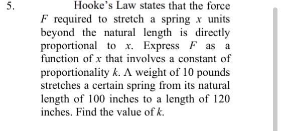 5.
Hooke's Law states that the force
F required to stretch a spring x units
beyond the natural length is directly
proportional to x. Express F as a
function of x that involves a constant of
proportionality k. A weight of 10 pounds
stretches a certain spring from its natural
length of 100 inches to a length of 120
inches. Find the value of k.
