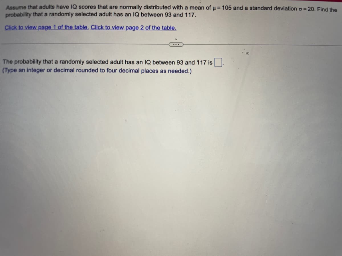 Assume that adults have IQ scores that are normally distributed with a mean of μ = 105 and a standard deviation o=20. Find the
probability that a randomly selected adult has an IQ between 93 and 117.
Click to view page 1 of the table. Click to view page 2 of the table.
...
The probability that a randomly selected adult has an IQ between 93 and 117 is.
(Type an integer or decimal rounded to four decimal places as needed.)