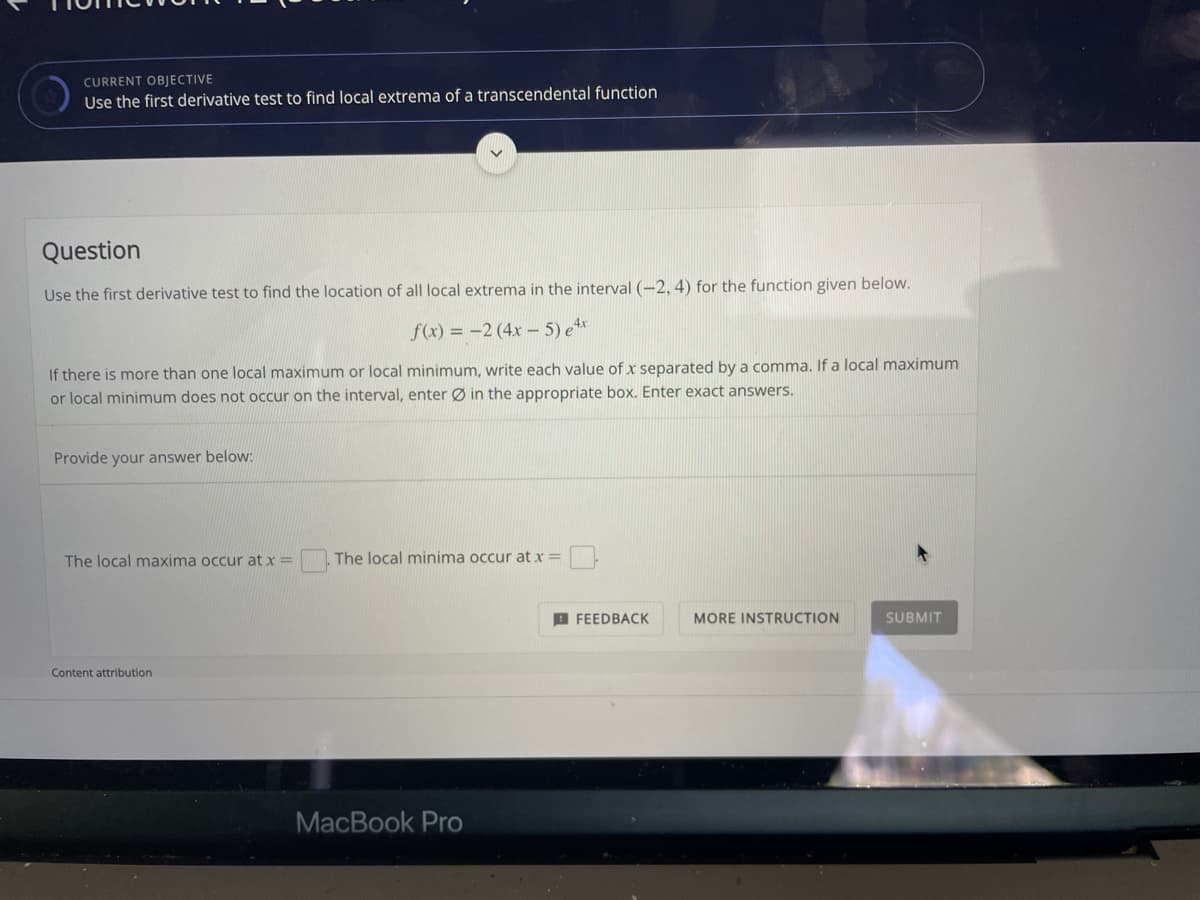 CURRENT OBJECTIVE
Use the first derivative test to find local extrema of a transcendental function
Question
Use the first derivative test to find the location of all local extrema in the interval (-2, 4) for the function given below.
f(x) = -2 (4x – 5) e**
If there is more than one local maximum or local minimum, write each value of x separated by a comma. If a local maximum
or local minimum does not occur on the interval, enter Ø in the appropriate box. Enter exact answers.
Provide your answer below:
The local maxima occur at x =
The local minima occur at x =
A FEEDBACK
MORE INSTRUCTION
SUBMIT
Content attribution
MacBook Pro
