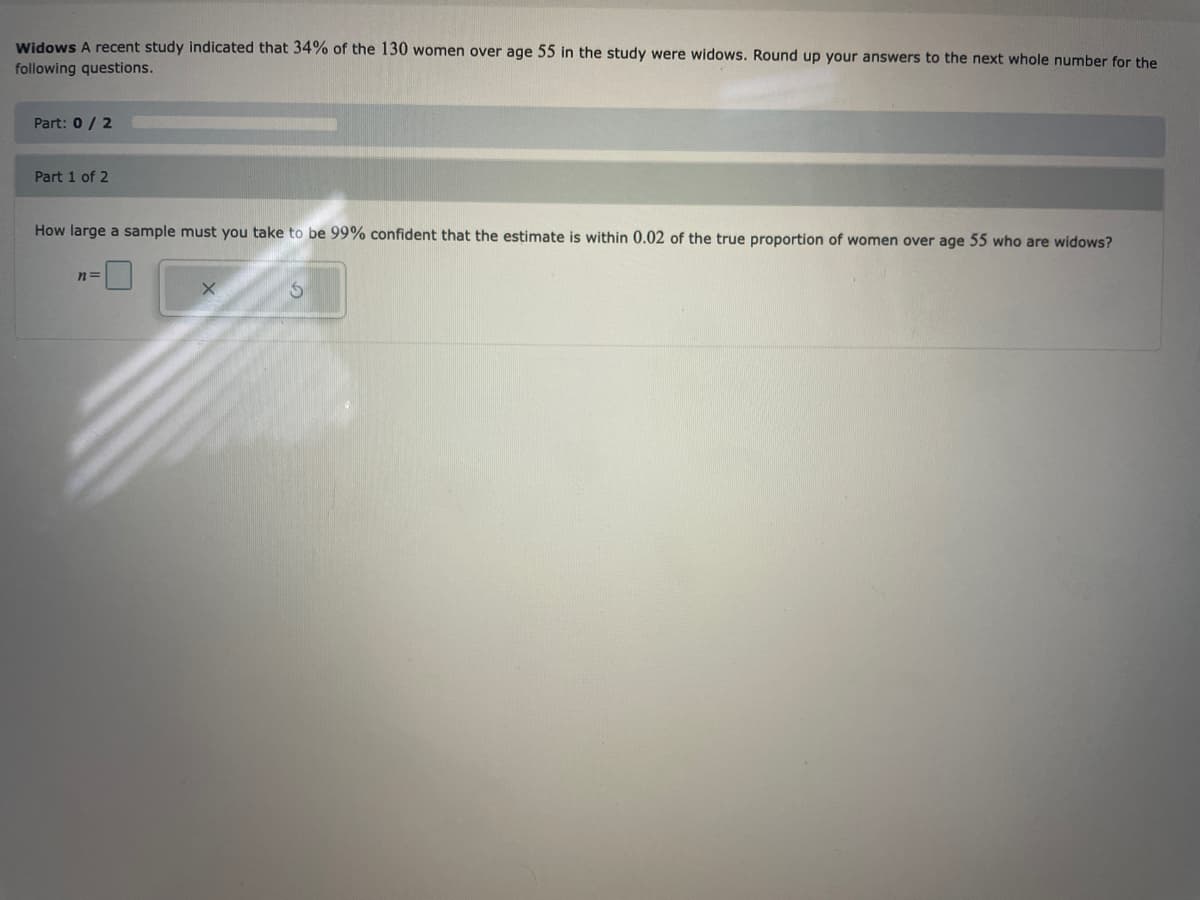 Widows A recent study indicated that 34% of the 130 women over age 55 in the study were widows. Round up your answers to the next whole number for the
following questions.
Part: 0/2
Part 1 of 2
How large a sample must you take to be 99% confident that the estimate is within 0.02 of the true proportion of women over age 55 who are widows?
n=
X