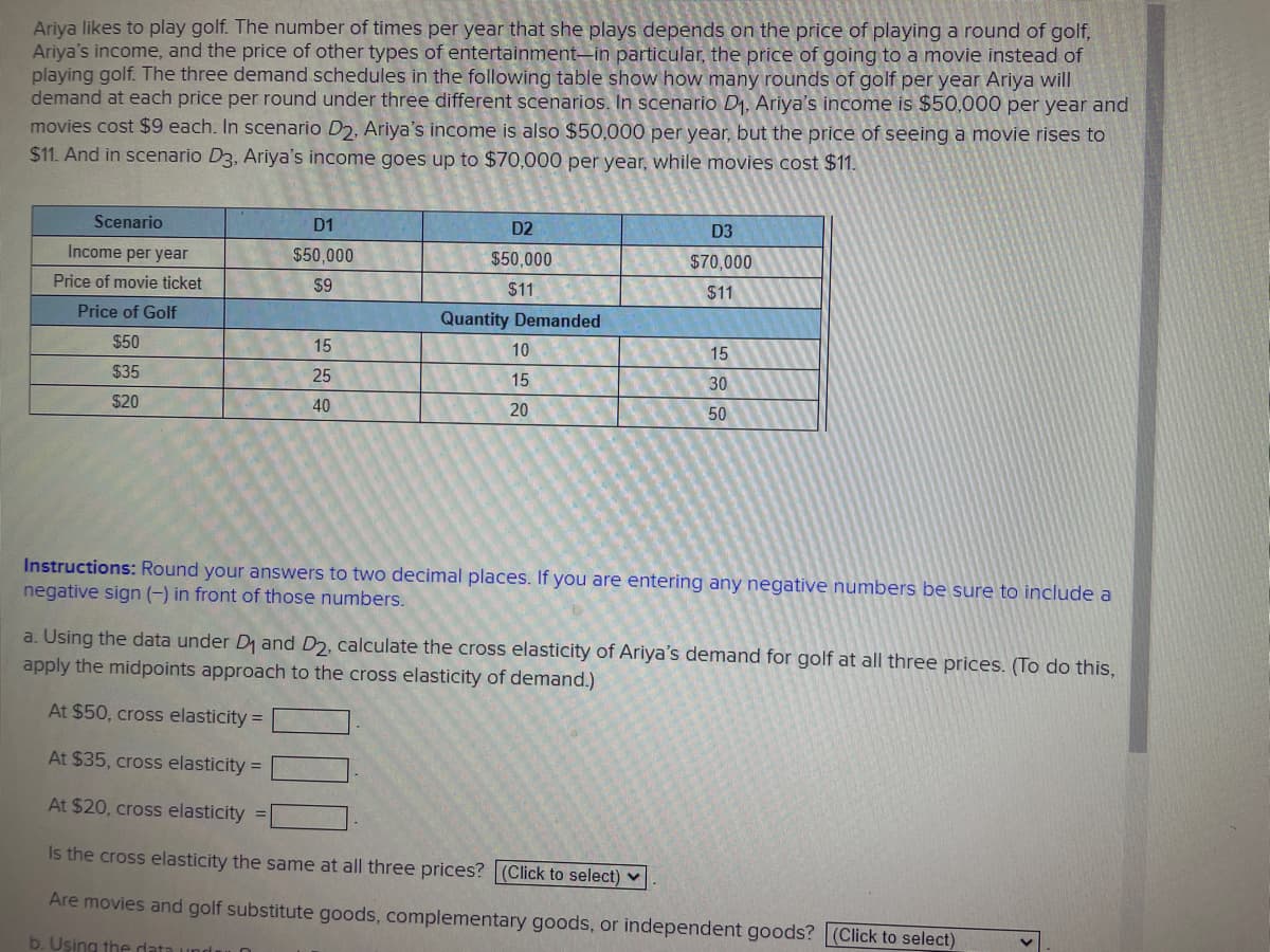 Ariya likes to play golf. The number of times per year that she plays depends on the price of playing a round of golf,
Ariya's income, and the price of other types of entertainment-in particular, the price of going to a movie instead of
playing golf. The three demand schedules in the following table show how many rounds of golf per year Ariya will
demand at each price per round under three different scenarios. In scenario D₁, Ariya's income is $50,000 per year and
movies cost $9 each. In scenario D2, Ariya's income is also $50,000 per year, but the price of seeing a movie rises to
$11. And in scenario D3, Ariya's income goes up to $70,000 per year, while movies cost $11.
Scenario
Income per year
Price of movie ticket
Price of Golf
$50
$35
$20
D1
$50,000
$9
15
25
40
D2
$50,000
$11
Quantity Demanded
10
15
20
D3
$70,000
$11
15
30
50
Instructions: Round your answers to two decimal places. If you are entering any negative numbers be sure to include a
negative sign (-) in front of those numbers.
a. Using the data under D₁ and D2, calculate the cross elasticity of Ariya's demand for golf at all three prices. (To do this,
apply the midpoints approach to the cross elasticity of demand.)
At $50, cross elasticity =
At $35, cross elasticity =
At $20, cross elasticity =
Is the cross elasticity the same at all three prices? (Click to select)
Are movies and golf substitute goods, complementary goods, or independent goods? (Click to select)
b. Using the data upda