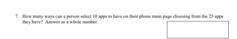 7. How many ways can a person select 10 apps to have on their phone main page choosing from the 25 apps
they have? Answer as a whole number.