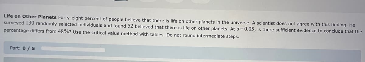 Life on Other Planets Forty-eight percent of people believe that there is life on other planets in the universe. A scientist does not agree with this finding. He
surveyed 130 randomly selected individuals and found 52 believed that there is life on other planets. At a=0.05, is there sufficient evidence to conclude that the
percentage differs from 48%? Use the critical value method with tables. Do not round intermediate steps.
Part: 0 / 5