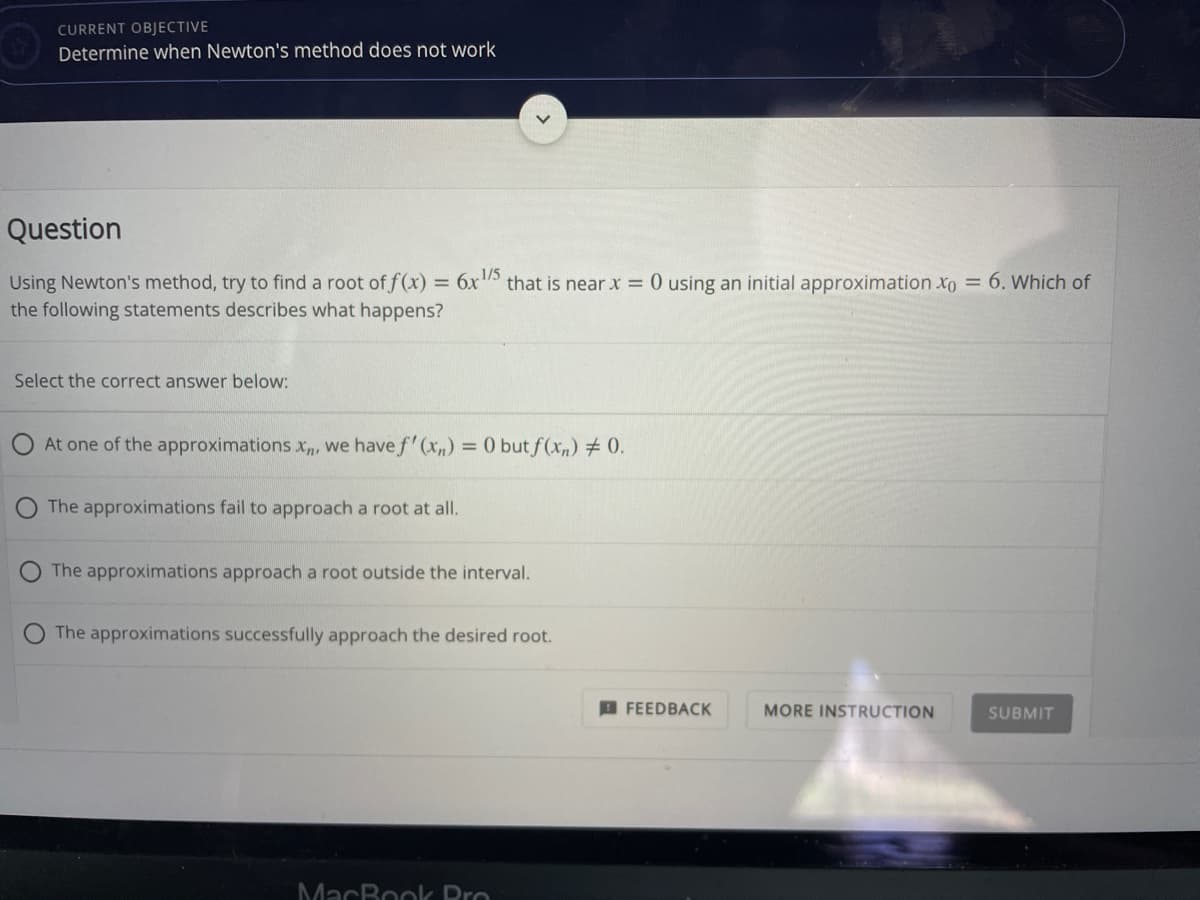 CURRENT OBJECTIVE
Determine when Newton's method does not work
Question
Using Newton's method, try to find a root of f(x) = 6x that is near x = 0 using an initial approximation xo = 6. Which of
the following statements describes what happens?
Select the correct answer below:
At one of the approximations x, we have f' (xn) = 0 but f(x,) # 0.
The approximations fail to approach a root at all.
The approximations approach a root outside the interval.
The approximations successfully approach the desired root.
A FEEDBACK
MORE INSTRUCTION
SUBMIT
MacBook Pro
