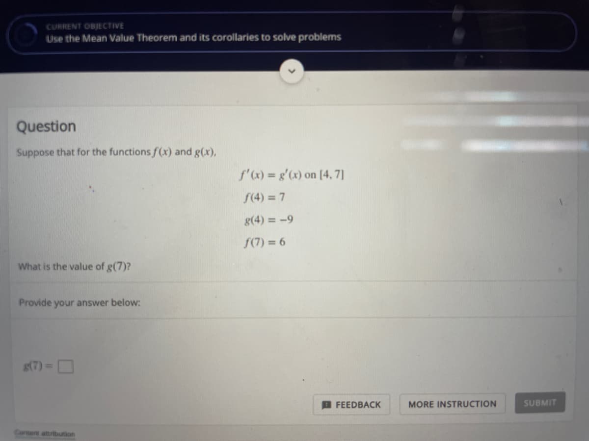 CURRENT OBJECTIVE
Use the Mean Value Theorem and its corollaries to solve problems
Question
Suppose that for the functions f(x) and g(x),
f'x) = g'(x) on [4, 7]
S(4) = 7
g(4) = -9
S(7) = 6
What is the value of g(7)?
Provide your answer below:
g(7) = D
FEEDBACK
MORE INSTRUCTION
SUBMIT
Contert attribution
