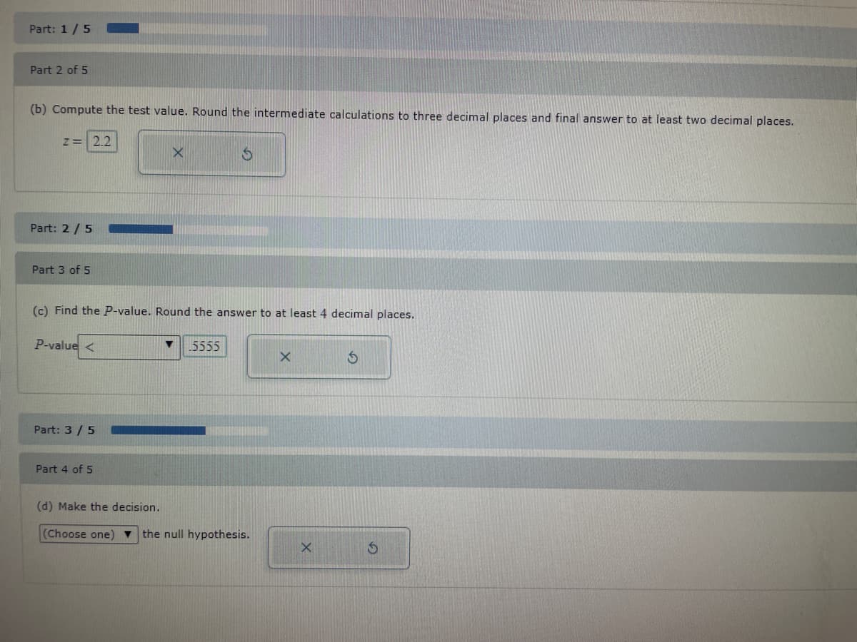 Part: 1/5
Part 2 of 5
(b) Compute the test value. Round the intermediate calculations to three decimal places and final answer to at least two decimal places.
z = 2.2
Part: 2/5
Part 3 of 5
P-value <
(c) Find the P-value. Round the answer to at least 4 decimal places.
Part: 3/5
X
Part 4 of 5
▼
$
5555
(d) Make the decision.
(Choose one) ▼ the null hypothesis.
X
X
S
S
