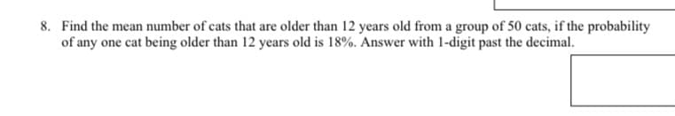 8. Find the mean number of cats that are older than 12 years old from a group of 50 cats, if the probability
of any one cat being older than 12 years old is 18%. Answer with 1-digit past the decimal.