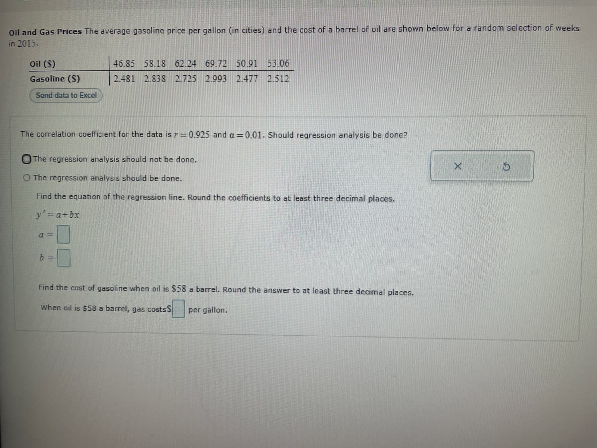 Oil and Gas Prices The average gasoline price per gallon (in cities) and the cost of a barrel of oil are shown below for a random selection of weeks
in 2015.
Oil ($)
Gasoline ($)
Send data to Excel
The correlation coefficient for the data is = 0.925 and a=0.01. Should regression analysis be done?
46.85 58.18 62.24 69.72 50.91 53.06
2.481 2.838 2.725 2.993 2.477 2.512
The regression analysis should not be done.
O The regression analysis should be done.
Find the equation of the regression line. Round the coefficients to at least three decimal places.
y' = a + bx
a =
b =
Find the cost of gasoline when oil is $58 a barrel. Round the answer to at least three decimal places.
When oil is $58 a barrel, gas costs $
per gallon.
X
S