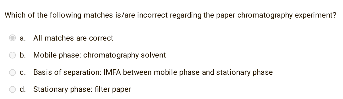 Which of the following matches is/are incorrect regarding the paper chromatography experiment?
a. All matches are correct
b. Mobile phase: chromatography solvent
C. Basis of separation: IMFA between mobile phase and stationary phase
d. Stationary phase: filter paper