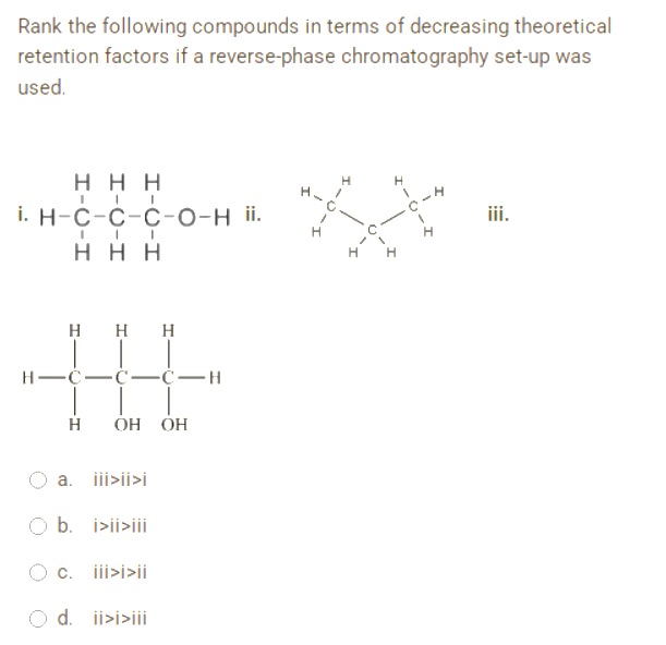 Rank the following compounds in terms of decreasing theoretical
retention factors if a reverse-phase chromatography set-up was
used.
ΗΗΗ
H
H
i. H-C-C-C-O-H ii.
C-H
iii.
H
HHH
HHH
H-C- -C-C-H
H OH OH
a. iii>ii>i
b. i>ii>iii
c. iii>i>ii
d. ii>i>iii
H