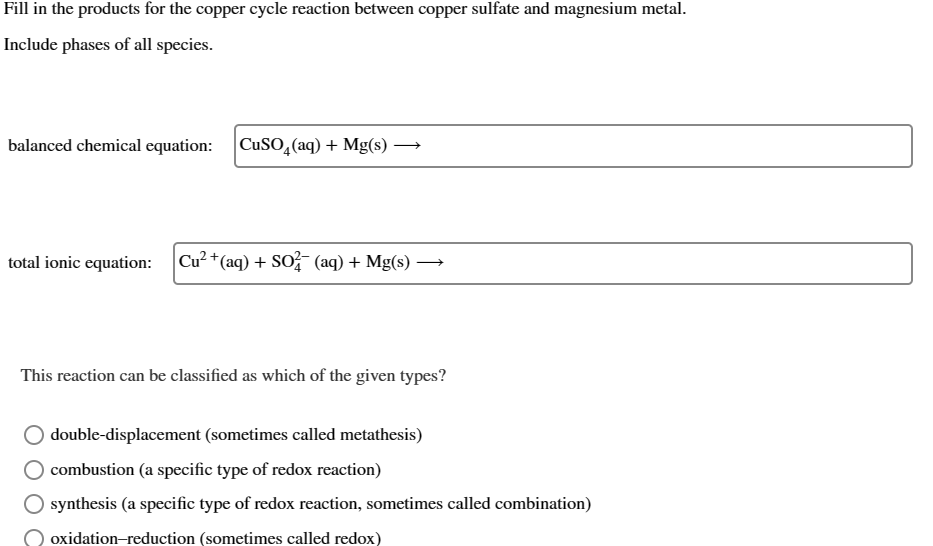 Fill in the products for the copper cycle reaction between copper sulfate and magnesium metal.
Include phases of all species.
balanced chemical equation:
CuSO4(aq) + Mg(s) →
total ionic equation:
Cu2+(aq) + SO2 (aq) + Mg(s) -
→
This reaction can be classified as which of the given types?
double-displacement (sometimes called metathesis)
combustion (a specific type of redox reaction)
synthesis (a specific type of redox reaction, sometimes called combination)
O oxidation-reduction (sometimes called redox)