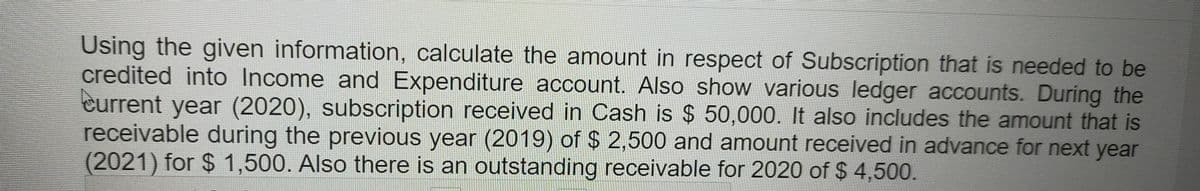 Using the given information, calculate the amount in respect of Subscription that is needed to be
credited into Income and Expenditure account. Also show various ledger accounts. During the
Current year (2020), subscription received in Cash is $ 50,000. It also includes the amount that is
receivable during the previous year (2019) of $ 2,500 and amount received in advance for next year
(2021) for $1,500. Also there is an outstanding receivable for 2020 of $ 4,500.