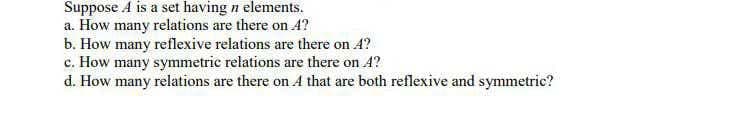 Suppose A is a set having n elements.
a. How many relations are there on 4?
b. How many reflexive relations are there on A?
c. How many symmetric relations are there on A?
d. How many relations are there on A that are both reflexive and symmetric?
