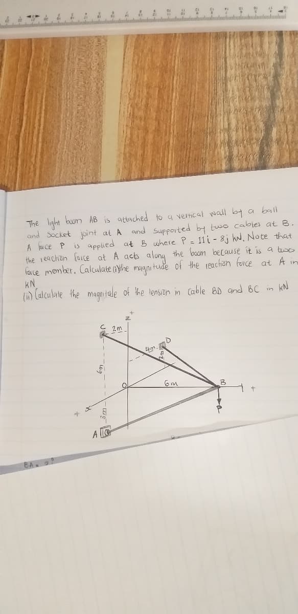 The light buom AB is
and Socket joint at A and Supported by two cables at B.
A fou ce P
the reaction force at A acts along the boom because it is a tuo
face member. Calculate (}the magnitude of the reachion foice at A in
KN
() Calculate the magnitalde of the tension in Cable BD and 6C in
attached
4 vertical wall ba a ball
to
is applied at B where P- 11i - 8j hN, Note that
kN
4m.
BA 2
