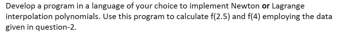 Develop a program in a language of your choice to implement Newton or Lagrange
interpolation polynomials. Use this program to calculate f(2.5) and f(4) employing the data
given in question-2.
