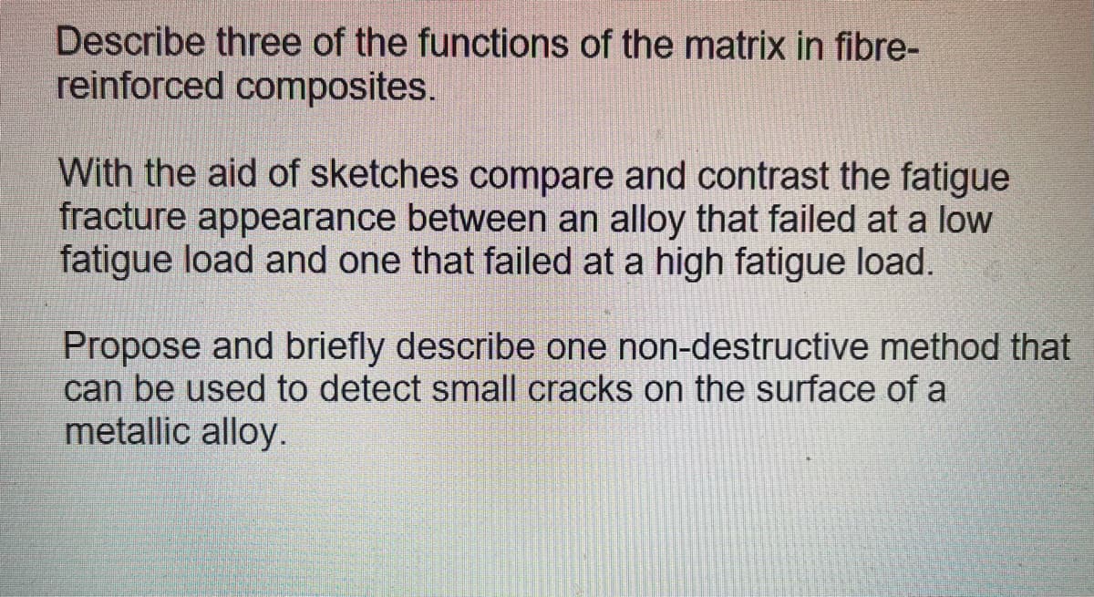 Describe three of the functions of the matrix in fibre-
reinforced composites.
With the aid of sketches compare and contrast the fatigue
fracture appearance between an alloy that failed at a low
fatigue load and one that failed at a high fatigue load.
Propose and briefly describe one non-destructive method that
can be used to detect small cracks on the surface of a
metallic alloy.
