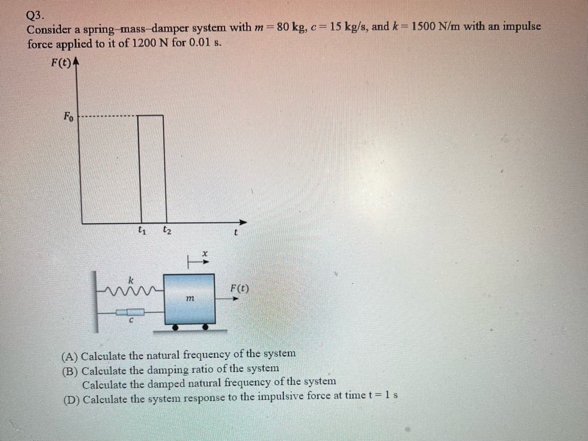 Q3.
Consider a spring-mass-damper system with m 80 kg, c= 15 kg/s, and k= 1500 N/m with an impulse
force applied to it of 1200 N for 0.01 s.
%3D
F(t)4
Fo
t1
t2
F(t)
m
(A) Calculate the natural frequency of the system
(B) Calculate the damping ratio of the system
Calculate the damped natural frequency of the system
(D) Calculate the system response to the impulsive force at time t 1 s
