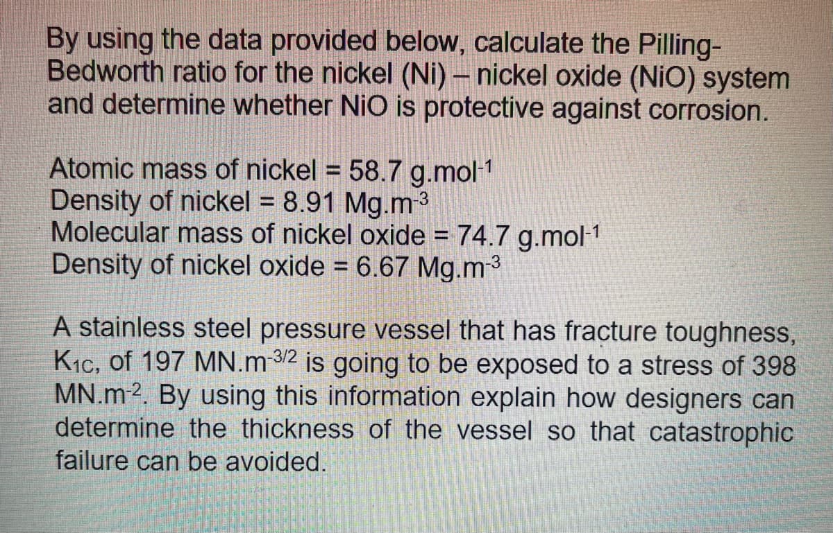 By using the data provided below, calculate the Pilling-
Bedworth ratio for the nickel (Ni) – nickel oxide (NiO) system
and determine whether NiO is protective against corrosion.
Atomic mass of nickel = 58.7 g.mol1
Density of nickel = 8.91 Mg.m
Molecular mass of nickel oxide = 74.7 g.mol-1
Density of nickel oxide = 6.67 Mg.m3
A stainless steel pressure vessel that has fracture toughness,
K1c, of 197 MN.m 3/2 is going to be exposed to a stress of 398
MN.m2. By using this information explain how designers can
determine the thickness of the vessel so that catastrophic
failure can be avoided.
