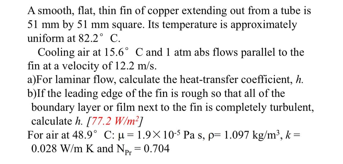 A smooth, flat, thin fin of copper extending out from a tube is
51 mm by 51 mm square. Its temperature is approximately
uniform at 82.2° C.
Cooling air at 15.6° C and 1 atm abs flows parallel to the
fin at a velocity of 12.2 m/s.
a)For laminar flow, calculate the heat-transfer coefficient, h.
b)If the leading edge of the fin is rough so that all of the
boundary layer or film next to the fin is completely turbulent,
calculate h. [77.2 W/m²]
For air at 48.9° C: µ= 1.9× 10-5 Pa s, p= 1.097 kg/m³, k =
0.028 W/m K and Np. = 0.704
